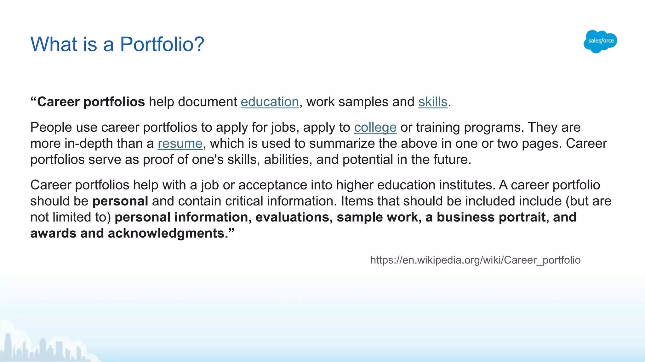 “Career portfolios help document education, work samples and skills.
People use career portfolios to apply for jobs, apply to college or training programs. They are
more in-depth than a resume, which is used to summarize the above in one or two pages. Career
portfolios serve as proof of one's skills, abilities, and potential in the future.
Career portfolios help with a job or acceptance into higher education institutes. A career portfolio
should be personal and contain critical information. Items that should be included include (but are
not limited to) personal information, evaluations, sample work, a business portrait, and
awards and acknowledgments.”
https://en.wikipedia.org/wiki/Career_portfolio
What is a Portfolio?
 