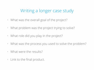 Writing a longer case study
• What was the overall goal of the project?
• What problem was the project trying to solve?
• What role did you play in the project?
• What was the process you used to solve the problem?
• What were the results?
• Link to the ﬁnal product.
 