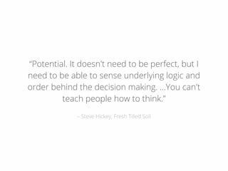 – Steve Hickey, Fresh Tilled Soil
“Potential. It doesn't need to be perfect, but I
need to be able to sense underlying logic and
order behind the decision making. …You can't
teach people how to think.”
 