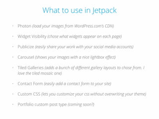 What to use in Jetpack
• Photon (load your images from WordPress.com’s CDN)
• Widget Visibility (chose what widgets appear on each page)
• Publicize (easily share your work with your social media accounts)
• Carousel (shows your images with a nice lightbox eﬀect)
• Tiled Galleries (adds a bunch of diﬀerent gallery layouts to chose from. I
love the tiled mosaic one)
• Contact Form (easily add a contact form to your site)
• Custom CSS (lets you customize your css without overwriting your theme)
• Portfolio custom post type (coming soon?)
 