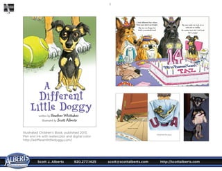 Scott J. Alberts	 920.277.1425	 scott@scottalberts.com	 http://scottalberts.com
10
Illustrated Children’s Book, published 2013.
Pen and ink with watercolor and digital color.
http://adifferentlittledoggy.com/
 