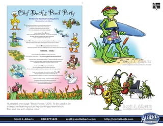 Scott J. Alberts	 920.277.1425	 scott@scottalberts.com	 http://scottalberts.com
11
Illustrated one-page “Book Poster,” 2013. To be used in an
interactive learning-counting-cooking presentation.
Pen and ink with digital color.
Scott J. Alberts
scott@scottalberts.com
Scott J. Alberts
scott@scottalberts.com
 