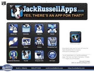 Scott J. Alberts	 920.277.1425	 scott@scottalberts.com	 http://scottalberts.com
14
(Previous Logo)
About Us Calendar Call Us Social
Testimonials Photos Videos Shopping Cart
Featured Business Puzzle Request Info Pet Cam
Illustrated Logo and full sets of Icons for
App Development Company.
www.jackrussellapps.com
“Scott rebranded our JackRussellApps
logo. The look and feel is fantastic. 5 Stars
***** Highly recommended.”
Kenneth Kriegel,
CEO of JackRussellApps LLC
 
