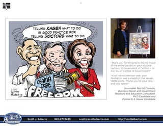 Scott J. Alberts	 920.277.1425	 scott@scottalberts.com	 http://scottalberts.com
16
“Thank you for bringing to life the mood
of the entire country in your editorial
cartoon, ‘Is Government in Control — or
Are You in Control of Government!?’
“In an historic election year, your
illustration was a snapshot that speaks
1,000 words.  Thank you for your time
and your talent!”
Honorable Terri McCormick,
Business Owner and Government
Relations and Education Consultant,
Ph.D Candidate and
Former U.S. House Candidate
 