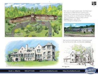 Scott J. Alberts	 920.277.1425	 scott@scottalberts.com	 http://scottalberts.com
17
Pen and ink and watercolor. Architectural
illustration of Retirement Community
drawn from plans and building material
samples, prior to construction. Rendering
was completed in March 2012; photo
[below] taken July 2012.
http://angelusvillage.com/
Pen and ink and watercolor. Commissioned
by Homeowners [l], and Builders [below].
Scott J. Alberts
scott@scottalberts.com
Scott J. Alberts
scott@scottalberts.com
 