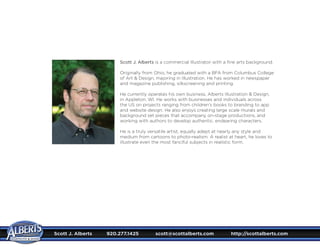 Scott J. Alberts is a commercial Illustrator with a fine arts background.
Originally from Ohio, he graduated with a BFA from Columbus College
of Art & Design, majoring in Illustration. He has worked in newspaper
and magazine publishing, silkscreening and printing.
He currently operates his own business, Alberts Illustration & Design,
in Appleton, WI. He works with businesses and individuals across
the US on projects ranging from children’s books to branding to app
and website design. He also enjoys creating large scale murals and
background set pieces that accompany on-stage productions, and
working with authors to develop authentic, endearing characters.
He is a truly versatile artist, equally adept at nearly any style and
medium from cartoons to photo-realism. A realist at heart, he loves to
illustrate even the most fanciful subjects in realistic form.
Scott J. Alberts	 920.277.1425	 scott@scottalberts.com	 http://scottalberts.com
 