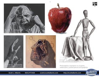 Scott J. Alberts	 920.277.1425	 scott@scottalberts.com	 http://scottalberts.com
19
Photorealistic illustration in oil paints,
watercolors, colored pencils and graphite.
Scott J. Alberts
scott@scottalberts.com
Scott J. Alberts
scott@scottalberts.com
Scott J. Alberts
scott@scottalberts.com
Scott J. Alberts
scott@scottalberts.com
Scott J. Alberts
scott@scottalberts.com
 