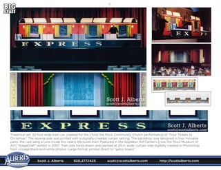 Scott J. Alberts	 920.277.1425	 scott@scottalberts.com	 http://scottalberts.com
20
Theatrical set: 32-foot wide train car, created for the Christ the Rock Community Church performance of “Four Tickets to
Christmas.” The reverse side was printed with a digitally-created curtain setting. The backdrop was designed in four movable
parts; the cast sang a tune inside this nearly life-sized train. Featured in the Appleton Art Center’s [now the Trout Museum of
Art] “StageCraft” exhibit in 2007. Train side hand-drawn and painted at 29 in. wide; curtain side digitally created in Photoshop
from vintage black-and-white photos. Large-format printed direct to “gator board.”
Scott J. Alberts
scott@scottalberts.com
Scott J. Alberts
scott@scottalberts.com
 