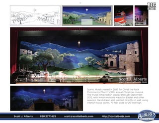Scott J. Alberts	 920.277.1425	 scott@scottalberts.com	 http://scottalberts.com
21
Scenic Mural created in 2010 for Christ the Rock
Community Church’s 10th annual Christmas musical.
The mural remained on display through September
2012, with minor revisions made for Easter and other
seasons. Hand-drawn and painted directly on wall, using
interior house paints. 70 feet wide by 26 feet high.
Scott J. Alberts
scott@scottalberts.com
 
