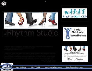 Scott J. Alberts	 920.277.1425	 scott@scottalberts.com	 http://scottalberts.com
22
Find your dance style in our fun, relaxed classes. New sessions start every month.
Got kids? Childcare is available for most classes and is provided on-site at a
reasonable rate by the highly qualified faculty at The Goddard School of Cedar Park.
Salsa or Swing?
Muy Caliente or Hepcat Cool?
www.TheRhythmStudio.com | 512-567-3008
DESIGN
Illustrated Logos for a dance, wellness, and music instruction business serving
multiple age groups within one “umbrella” studio.
http://therhythmstudio.com/
“Every time Scott and I work on a graphic design project, I am excited to see what
he creates. After 5 logo designs, 2 corporate identity packages, and numerous ad
designs, I have always been extremely happy with his work. Scott is exceptionally
talented, technically adept, customer-oriented, and easy to communicate with.”
Tracy King Perry, Owner
The Rhythm Studio
 