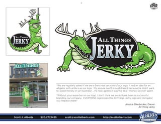 Scott J. Alberts	 920.277.1425	 scott@scottalberts.com	 http://scottalberts.com
23
“We are regularly asked if we are a franchise because of our logo. I had an idea for an
alligator with antlers as our logo. My spouse said I should draw it because he didn’t want
to waste money on an Illustrator. ...He now agrees it was the BEST money we ever spent.
“Without your expertise on our logo, I don’t think we would have been as successful
branding our company. EVERYONE regconizes the All Things Jerky logo and Venigator
you helped create!”
Jessica Ellenbecker, Owner
All Thing Jerky
DESIGN
 