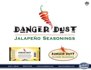 Scott J. Alberts	 920.277.1425	 scott@scottalberts.com	 http://scottalberts.com
27
Contains:Spicesincludingblack
pepper,dehydratedjalapeno,salt,
dehydratedonion,dehydratedgarlic,
naturalflavor,naturaljalapeno
flavor,andlessthan2%silicon
dioxideaddedtopreventcaking.
Email:dd@danger-dust.com
BecomeafanonFacebook
DistributedbyTradeRouteSpices
PEPPER BLEND SEASONING
Unique blends of peppers and other seasonings to add
heat and flavor to your cooking. Hot enough to make
some folks sizzle, but good enough to make everyone
smile! See Danger-Dust.com for recipe ideas.
Jalapeño Seasonings
www.dangerdust.com
DESIGN
 