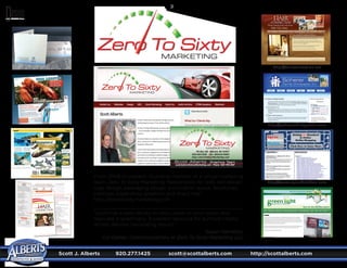 Scott J. Alberts	 920.277.1425	 scott@scottalberts.com	 http://scottalberts.com
34
Zero To SixtyZero To Sixty
MARKETING
Zero To SixtyZero To Sixty
Scott Alberts · Graphics Team
@
From 2008 to present. founding member of a virtual marketing
team, Zero To Sixty Marketing. Responsible for web site design,
logo design, packaging design, publication layout, brochures,
catalogs, trade show graphics and direct mail.
http://zerotosixtymarketing.com
“Scott has a keen ability to really listen to your vision and
replicate it graphically. Excellent resource for authors! Highly
skilled, delivers fascinating results.”
Susan Hamilton,
Co-Owner, Communications at Zero To Sixty Marketing LLC
http://www.spruebrothers.com
http://schererchiropractic.com
http://hairconnection.net
 