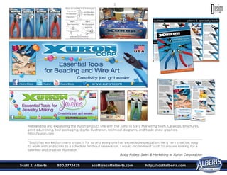 Scott J. Alberts	 920.277.1425	 scott@scottalberts.com	 http://scottalberts.com
35
Rebranding and expanding the Xuron product line with the Zero To Sixty Marketing team. Catalogs, brochures,
print advertising, tool packaging, digital illustration, technical diagrams, and trade show graphics.
http://xuron.com
“Scott has worked on many projects for us and every one has exceeded expectation. He is very creative, easy
to work with and sticks to a schedule. Without reservation, I would recommend Scott to anyone looking for a
talented and creative illustrator.”
Abby Robey, Sales  Marketing at Xuron Corporation
 