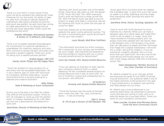 Scott J. Alberts	 920.277.1425	 scott@scottalberts.com	 http://scottalberts.com
36
“Scott is a true ‘artist’ in every sense of the
word. He did an excellent job creating the Tinker
Character for my next book. His ability to take
my idea from concept to delivery based off
rudimentary descriptors amazed me and the
end result was perfect. He was more than willing
to make adjustments at my request and his
pricing was quite reasonable. Scott’s quite the
professional and artist.”
Heather Whittaker, Motivational Speaker
 Author of “A Different Little Doggy”
“Scott is an incredibly talented artist/designer.
His commitment to customer satisfaction is
unparalleled. His creativity, patience, and work
ethic continue to amaze me each and every time
we tackle a project together. Thank you, Scott,
for being such a valued business partner!”
Andrea Hogan, CBP, CCP
Owner, Home Things! and My Happy Place
“Scott has worked on many projects for us
and every one has exceeded expectation. He
is very creative, easy to work with and sticks
to a schedule. Without reservation, I would
recommend Scott to anyone looking for a
talented and creative illustrator.”
Abby Robey,
Sales  Marketing at Xuron Corporation
Scott’s one of the best in his field. No matter
how difficult the illustration project I throw at
him, he manages to come up with the perfect
result. I’m always impressed by his craft. Best
yet, he’s just a good person and pleasure to
work with.
Brad Rutta, Director of Marketing at Noel Group
“Working with Scott has been one of the better
things I have done. We came up with the design
of the “Enjoy the Fight” fish. After looking at
Scott’s work we hired him to draw up the first
fish. With the talents Scott was able to put the
project on paper and make it come alive. We are
still working with Scott on other fish and plan on
using him again.
Scott also helped set up the borders for the
website that gave it some personal touches. The
art work is outstanding and I would recommend
him for your next project.”
Louis Woods, Wolf River Outfitters
“The enthusiasm and pride our entire company
felt in being part of your success was something
we won’t forget. We cherished the experience,
and look forward to working with you in other,
mutually beneficial and fun adventures!!!”
Carol Van Vreede, CEO, Skyline Exhibit Resource
“If you are seeking an illustrator to best capture
your company’s essence Scott is a great
reference. He has completed several projects for
Exhibit Resource and is easy to work with. His
line of thinking is unique and unexpected but, in
my opinion, very effective.”
Jill Anderson,
formerly with Skyline Exhibit Resource
“I think the handout was the some of the best
work I have ever seen. Yes, copy, illustrations,
layout … it was all amazing.”
Glen E. Armes,
Sr. VP of op2, a division of Old Republic Title
“Scott gave life to my brand when he created
the illustrated logo. It went from just a flat name
on paper to a living, breathing, exciting image.
Now everybody loves TaxxDog and wants his
protection!”
JeanMarie Hinds, Owner, TaxxDog, Appleton, WI
I love to work with Scott because his vision
matches my creativity. When you can have a
designer take your verbal ideas and make them
come to life on paper it is magic. Scott and
I have worked on multiple projects and I am
always more than pleased with the results. Rare
is the designer who is still actually a true artist
that can take pencil to paper and then formulate
that image into a digital masterpiece. I tell Scott
this is what I see and he creates it. If you are
looking for a graphic designer who is a true
artist then you need Scott. He is also one of the
most ethical and honest people you will work
with. Scott always delivers 110% with a little extra
artistic flair.
Dawn Nowakowski, Member Services at
Fox Cities Chamber of Commerce
Mr. Alberts created for us an intricate, artistic
and exquisite set panel for our 2005 Christmas
musical production. Our audience rated it one of
the higher elements of the production this year.
It was professional in all aspects, eye catching
and drew people into our show.
Mr. Alberts was a true professional in our
working relationship. He presented his personal
vision and was also willing to work with us to
help the design be a true team effort. Thank you
Scott for your wonderful contribution!
Peter Leschke, Creative Arts/Worship Pastor,
Christ the Rock Community Church
 