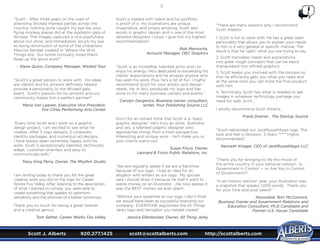Scott J. Alberts	 920.277.1425	 scott@scottalberts.com	 http://scottalberts.com
37
“Scott - After three years on the road of
attending Wicked themed parties across the
country, nothing quite caught my eye like your
flying monkey pieces did at the Appleton gala of
Wicked. The images captured a nice playfulness
about our show, and immediately struck my eye
as being reminiscent of some of the characters
Maurice Sendak created in ‘Where the Wild
Things Are.’ Our entire company loved them!
Keep up the good work!”
- Steve Quinn, Company Manager, Wicked Tour
“Scott’s a great person to work with. His ideas
are vibrant and his artwork definitely helped
provide a personality to the Wicked gala
event. Scott’s passion for his artwork and our
community makes him a perfect partner!”
Maria Van Laanen, Executive Vice President,
Fox Cities Performing Arts Center
“Every time Scott and I work on a graphic
design project, I am excited to see what he
creates. After 5 logo designs, 2 corporate
identity packages, and numerous ad designs,
I have always been extremely happy with his
work. Scott is exceptionally talented, technically
adept, customer-oriented, and easy to
communicate with.”
Tracy King Perry, Owner, The Rhythm Studio
I am writing today to thank you for the great
creative work you did on the logo for Career
Works Fox Valley. After listening to the description
of what I wanted to convey, you were able to
create something that speaks to optimism,
sensibility and the promise of a better tomorrow.
Thank you so much for being a great listener
and a creative genius.
Tom Sather, Career Works Fox Valley
Scott is loaded with talent and his portfolio
is proof of it. His illustrations are unique,
imaginative, and simply amazing. Scott also
excels in graphic design and is one of the most
detailed designers I know. I give him my highest
recommendation!
Rob Marnocha,
Account Manager, OEC Graphics
“Scott is an incredible, talented artist and I so
enjoy his energy. He’s dedicated to exceeding his
clients’ expectations and he amazes anyone who
has seen his work. Plus, he’s a lot of fun. I highly
recommend Scott for your artistic and design
needs. He, in fact, produced my logo and has
done so for many business owners and events.”
Carolyn Dargevics, Business owner, consultant,
writer, Your Publishing Source LLC
Don’t for an instant think that Scott is a “basic
graphic designer.” He’s truly an artist, illustrator
and yes, a talented graphic designer who
approaches things from a fresh perspective.
Interesting and unique work - he’ll make you or
your clients stand out!
Susan Finco, Owner,
Leonard  Finco Public Relations, Inc.
“We are regularly asked if we are a franchise
because of our logo. I had an idea for an
alligator with antlers as our logo. My spouse
said I should draw it because he didn’t want to
waste money on an Illustrator. ...He now agrees it
was the BEST money we ever spent.
“Without your expertise on our logo, I don’t think
we would have been as successful branding our
company. EVERYONE regconizes the All Things
Jerky logo and Venigator you helped create!”
Jessica Ellenbecker, Owner, All Thing Jerky
“There are many reasons why I recommend
Scott Alberts:
1. Scott is fun to work with. He has a great open
personality that allows you to explain your needs
to him in a very general or specific manner. The
result is that he “gets” what you are trying to say.
2. Scott translates needs and explanations
into great rough concepts that can be easily
manipulated into refined graphics
3. Scott keeps you involved with the process so
that he efficiently gets you what you need and
at the same time you can mold the final product
with him.
4. Technically, Scott has what is needed to get
images in whatever technology package you
need for web, print....
I wholly recommend Scott Alberts.
Frank Dobner , The Startup Source
“Scott rebranded our JackRussellApps logo. The
look and feel is fantastic. 5 Stars ***** Highly
recommended.”
Kenneth Kriegel, CEO of JackRussellApps LLC
“Thank you for bringing to life the mood of
the entire country in your editorial cartoon, ‘Is
Government in Control — or Are You in Control
of Government!?’
“In an historic election year, your illustration was
a snapshot that speaks 1,000 words.  Thank you
for your time and your talent!”
Honorable Terri McCormick,
Business Owner and Government Relations and
Education Consultant, Ph.D Candidate and
Former U.S. House Candidate
 