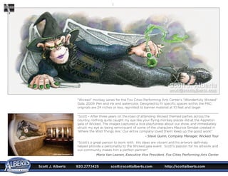 Scott J. Alberts	 920.277.1425	 scott@scottalberts.com	 http://scottalberts.com

“Wicked” monkey series for the Fox Cities Performing Arts Center’s “Wonderfully Wicked”
Gala, 2009. Pen and ink and watercolor. Designed to fit specific spaces within the PAC;
originals are 24 inches or less, reprinted to banner material at 10 feet and larger.
“Scott - After three years on the road of attending Wicked themed parties across the
country, nothing quite caught my eye like your flying monkey pieces did at the Appleton
gala of Wicked. The images captured a nice playfulness about our show, and immediately
struck my eye as being reminiscent of some of the characters Maurice Sendak created in
‘Where the Wild Things Are.’ Our entire company loved them! Keep up the good work!”
- Steve Quinn, Company Manager, Wicked Tour
“Scott’s a great person to work with. His ideas are vibrant and his artwork definitely
helped provide a personality to the Wicked gala event. Scott’s passion for his artwork and
our community makes him a perfect partner!”
Maria Van Laanen, Executive Vice President, Fox Cities Performing Arts Center©2009 Ardent Photography LLC
Scott J. Alberts
scott@scottalberts.com
 