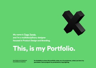My name is Tiago Tomás,
and I’m a multidisciplinary designer
focused in Product Design and Branding.
This, is my Portfolio.
It's forbidden to share this portfolio under any circumstances, unless you have my
permission. Some projects are protected by copyrighting.
http://linkedin.com/in/tiagotomas/
http://dribbble.com/tiagotomas
 