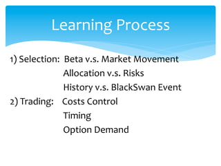 1)	
  Selection:	
  	
  Beta	
  v.s.	
  Market	
  Movement	
  
	
  	
  	
  	
  	
  	
  	
  	
  	
  	
  	
  	
  	
  	
  	
  	
  	
  	
  	
  	
  	
  	
  	
  	
  	
  Allocation	
  v.s.	
  Risks	
  
	
  	
  	
  	
  	
  	
  	
  	
  	
  	
  	
  	
  	
  	
  	
  	
  	
  	
  	
  	
  	
  	
  	
  	
  	
  History	
  v.s.	
  BlackSwan	
  Event	
  
2)	
  Trading:	
  	
  	
  	
  Costs	
  Control	
  
	
  	
  	
  	
  	
  	
  	
  	
  	
  	
  	
  	
  	
  	
  	
  	
  	
  	
  	
  	
  	
  	
  	
  	
  	
  Timing	
  
	
  	
  	
  	
  	
  	
  	
  	
  	
  	
  	
  	
  	
  	
  	
  	
  	
  	
  	
  	
  	
  	
  	
  	
  	
  Option	
  Demand	
  
	
  	
  	
  	
  	
  	
  	
  	
  	
  	
  	
  	
  	
  	
  	
  	
  	
  	
  	

Learning	
  Process
 