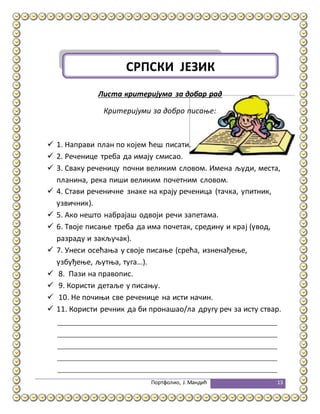 Портфолио, Ј.Мандић 13
Листа критеријума за добар рад
Критеријуми за добро писање:
 1. Направи план по којем ћеш писати.
 2. Реченице треба да имају смисао.
 3. Сваку реченицу почни великим словом. Имена људи, места,
планина, река пиши великим почетним словом.
 4. Стави реченичне знаке на крају реченица (тачка, упитник,
узвичник).
 5. Ако нешто набрајаш одвоји речи запетама.
 6. Твоје писање треба да има почетак, средину и крај (увод,
разраду и закључак).
 7. Унеси осећања у своје писање (срећа, изненађење,
узбуђење, љутња, туга...).
 8. Пази на правопис.
 9. Користи детаље у писању.
 10. Не почињи све реченице на исти начин.
 11. Користи речник да би пронашао/ла другу реч за исту ствар.
СРПСКИ ЈЕЗИК
 