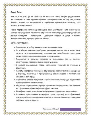 Портфолио, Ј.Мандић 2
Драго ђаче,
овај ПОРТФОЛИО је за Тебе! Он ће показати Теби, Твијим родитељима,
наставницима и свим другим људима заинтересованим за Твој рад, шта си
научио, колико си напредовао у одређеном временском периоду, шта
волиш, у чему уживаш...
Назив портфолио потиче од француске речи „portfeulle,“ што значи торба,
хартије од вредности. У васпитно-образовној пракси вредности представљају
дечији продукти, материјали, добијени подаци о деци, њиховим
интересовањима, процесу учења и развоја.
СВРХА ПОРТФОЛИА
 Портфолио је добар начин чувања података о деци.
 То је збирка пажљиво одабраних ученичких радова, али и много више
од тога: то је драгоцени скуп података који омогућава да се на прави
начин прате учеников напредак и успех у школи.
 Портфолио је одлично средство за оцењивање, јер се учитељу
омогућава да праведно оцени сваког ученика.
 У процес оцењивања, поред наставника, укључују се ученици и
родитељи.
 Помоћу портфолиа ученицисе обучавају да постану активни сарадници
у бирању, тумачењу и процењивању својих радова и постављању
циљева за даљи рад.
 Портфолио отвара могућност за иновативне облике рада, које немају
традиционални начини учења.
 Родитељи су укључени у процес праћења и напредовања свог детета и
на тај начин се ефикасније повезују са школом.
 Развија се клима поверења између ученика, родитеља и наставника.
 На основу прикупљеног материјала прати се развој детета (ученика),
током одређеног временског периода, а то нам помаже да одредимо
поједине циљеве за дете.
 