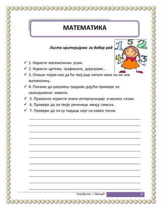 Портфолио, Ј.Мандић 22
Листа критеријума за добар рад
 1. Користи математички језик.
 2. Користи цртеже, графиконе, дијаграме...
 3. Опиши појам као да ће твој рад читати неко ко не зна
математику.
 4. Покажи да разумеш градиво дајући примере из
свакодневног живота.
 5. Правилно користи знаке интерпункције и велика слова.
 6. Провери да ли твоје реченице имају смисла.
 7. Провери да ли су подаци које си навео тачни.
МАТЕМАТИКА
 