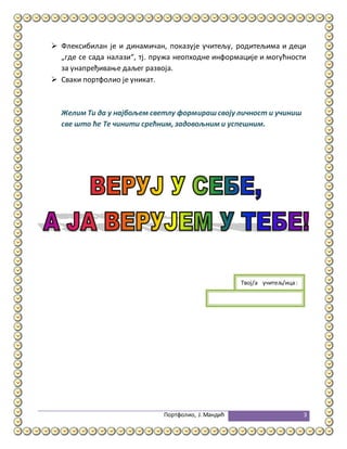 Портфолио, Ј.Мандић 3
 Флексибилан је и динамичан, показује учитељу, родитељима и деци
„где се сада налази“, тј. пружа неопходне информације и могућности
за унапређивање даљег развоја.
 Сваки портфолио је уникат.
Желим Ти да у најбољем светлу формирашсвоју личност и учиниш
све што ће Те чинити срећним, задовољним и успешним.
Твој/а учитељ/ица:
учитељица:
 