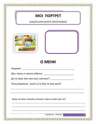 Портфолио, Ј.Мандић 4
О МЕНИ
Надимак:
Дан, месец и година рођења:
Да ли твоје име има неко значење?
Питај родитеље, зашто су ти баш то име дали?
Знаш ли неку познату личност која се зове као ти?
МОЈ ПОРТРЕТ
(НАЦРТАЈ ИЛИ ЗАЛЕПИ ФОТОГРАФИЈУ)
 