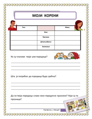 Портфолио, Ј.Мандић 6
Тата Мама
Име
Презиме
Датум рођења
Занимање
Ко су чланови твоје уже породице?
Шта је потребно да породица буде срећна?
Да ли твоја породица слави неке породичне празнике? Који су то
празници?
МОЈИ КОРЕНИ
 