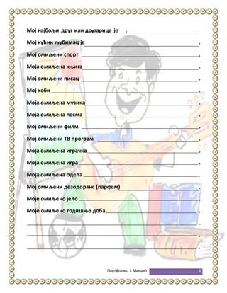 Портфолио, Ј.Мандић 8
Мој најбољи друг или другарица је .
Мој кућни љубимац је .
Мој омиљени спорт .
Моја омиљена књига .
Мој омиљени писац .
Мој хоби .
Моја омиљена музика .
Моја омиљена песма .
Мој омиљени филм .
Мој омиљени ТВ програм .
Моја омиљена играчка .
Моја омиљена игра .
Моја омиљена одећа .
Мој омиљени дезодоранс (парфем) .
Моје омиљено јело .
Моје омиљено годишње доба .
.
.
.
 