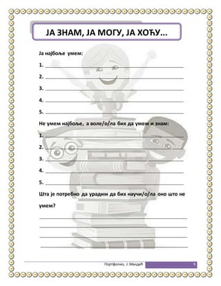 Портфолио, Ј.Мандић 9
Ја најбоље умем:
1.
2.
3.
4.
5.
Не умем најбоље, а воле/о/ла бих да умем и знам:
1.
2.
3.
4.
5.
Шта је потребно да урадим да бих научи/о/ла оно што не
умем?
ЈА ЗНАМ, ЈА МОГУ, ЈА ХОЋУ...
 