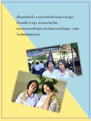เพื่อนสนิทคนที่ 4 นางสาวนภัสวัลย์ทองสุวรรณ์ (ตูน)
บ้านเลขที่ 2/2 หมู่ 6 ตาบลหอรัตนไชย
อาเภอพระนครศรีอยุธยา จังหวัดพระนครศรีอยุธยา 13000
โทรศัพท์0890829620
 