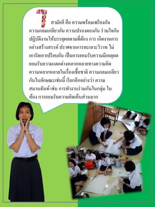 สามัคคี คือ ความพร้อมเพรียงกัน
ความกลมเกลียวกัน ความปรองดองกัน ร่วมใจกัน
ปฏิบัติงานให้บรรลุผลตามที่ต้อง การ เกิดงานการ
อย่างสร้างสรรค์ปราศจากการทะเลาะวิวาท ไม่
เอารัดเอาเปรียบกัน เป็นการยอมรับความมีเหตุผล
ยอมรับความแตกต่างหลากหลายทางความคิด
ความหลากหลายในเรื่องเชื้อชาติ ความกลมเกลียว
กันในลักษณะเช่นนี้ เรียกอีกอย่างว่า ความ
สมานฉันท์เช่น การทางานร่วมกันในกลุ่ม ใน
ห้อง การยอมรับความคิดเห็นส่วนมาก
 