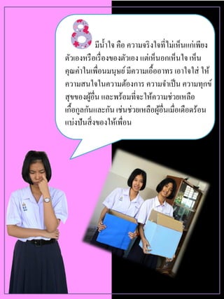 มีน้าใจ คือ ความจริงใจที่ไม่เห็นแก่เพียง
ตัวเองหรือเรื่องของตัวเอง แต่เห็นอกเห็นใจ เห็น
คุณค่าในเพื่อนมนุษย์มีความเอื้ออาทร เอาใจใส่ ให้
ความสนใจในความต้องการ ความจาเป็น ความทุกข์
สุขของผู้อื่น และพร้อมที่จะให้ความช่วยเหลือ
เกื้อกูลกันและกันเช่นช่วยเหลือผู้อื่นเมื่อเดือดร้อน
แบ่งปันสิ่งของให้เพื่อน
 