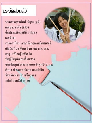 นางสาวสุชานันท์ มิอุระ (คูมิ)
เลขประจาตัว 29966
ชั้นมัธยมศึกษาปีที่ 5 ห้อง 5
เลขที่ 30
สายการเรียน ภาษาอังกฤษ-คณิตศาสตร์
เกิดวันที่ 20 เดือน สิงหาคม พ.ศ. 2542
อายุ17 ปี หมู่โลหิต โอ
ที่อยู่ปัจจุบันเลขที่ 99/265
ซอยวัดสุทธิวราราม ถนนวัดสุทธิวราราม
ตาบล บ้านกรด อาเภอ บางปะอิน
จังหวัด พระนครศรีอยุธยา
รหัสไปรษณีย์13160
ประวัติส่วนตัว
 