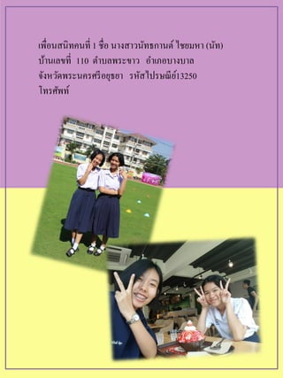 เพื่อนสนิทคนที่ 1 ชื่อ นางสาวนัทธกานต์ไชยมหา (นัท)
บ้านเลขที่ 110 ตาบลพระขาว อาเภอบางบาล
จังหวัดพระนครศรีอยุธยา รหัสไปรษณีย์13250
โทรศัพท์
 