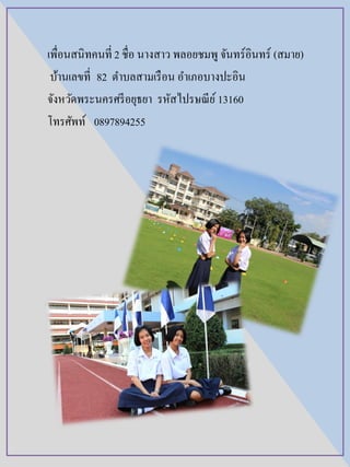 เพื่อนสนิทคนที่ 2 ชื่อ นางสาว พลอยชมพู จันทร์อินทร์ (สมาย)
บ้านเลขที่ 82 ตาบลสามเรือน อาเภอบางปะอิน
จังหวัดพระนครศรีอยุธยา รหัสไปรษณีย์ 13160
โทรศัพท์ 0897894255
 