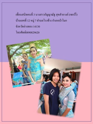 เพื่อนสนิทคนที่ 3 นางสาวกัญญาณัฐ สุขสาอางค์(เชอร์รี่)
บ้านเลขที่ 12 หมู่ 7 ตาบลโรงช้าง อาเภอป่าโมก
จังหวัดอ่างทอง 14130
โทรศัพท์0890829620
 