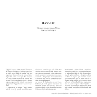 Atelier de 3ème
année Gloor-Buchofer / Maison des festivals, Nyon / BA SA 2017-2018
BASALTE
Maison des festivals, Nyon
BA SA 2017-2018
raître deux bâtiments qui sont eux le fruit
de cette érosion contrôlée. On observe donc
un resserrement puis une espace qui s’ouvre
ensuite un autre resserrement et encore une
ouverture… Ce principe de resserrement et
d’ouverture régit aussi les typologies à l’inté-
rieur des deux bâtiments.
Au niveau de l’orientation et de l’enso-
leillement, la ruelle qui est créée entre les
bâtiments permet au soleil d’y faire son
apparition matin et soir. Cela offre un enso-
leillement plutôt optimal au projet.
La matérialité a un rôle central. La forme des
bâtiments évoque des colonnes basaltiques,
ce qui renforce l’idée de faire deux volumes
massifs qui ressemblent à des pierres. Pour
ce faire, les façades qui s’ouvrent sur des
places sont faites avec un béton sablé et les
façades qui se font face lors de resserrements
arborent un béton Rudolf, plus rugueux, qui
met en avant ces espaces et leur exiguïté.
Le projet se veut ludique et générateur de vie
tout comme une maison des festivals se doit
d’être.
« Quand l’espace public devient formateur
de l’espace bâti » Voici le principe qui a diri-
gé tout le projet. L’idée de passage était très
importante dans ce lieu. Au niveau histo-
rique déjà, c’était la rue qui allait jusqu’au
lac. Elle s’appelle d’ailleurs le passage des
pirates. L’envie était donc de recréer un pas-
sage, un espace public articulé voir sinueux
qui permette l’apparition de séquences spa-
tiales.
Le concept est le suivant: l’espace public
articulé creuse la parcelle pour faire appa-
 