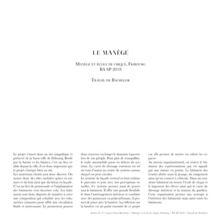 Atelier de 3ème
année Gloor-Buchofer / Manège et école de cirque, Fribourg / BA SP 2018 / Travail de Bachelor
LE MANÈGE
Manège et école de cirque, Fribourg
BA SP 2018
Travail de Bachelor
donc traverser ou longer le domaine équestre
lors de son périple. Pour plus de tranquillité,
le trafic automobile passe en dehors du sys-
tème. Le carré de dressage extérieur est tel
un trait d’union au centre du système autour
duquel on peut circuler.
Le système de façade vertical en bois rythme
le parcours et joue avec nos perceptions vi-
suelles. Ce système permet aussi de porter
tout le bâtiment. Il offre une grande flexibili-
té dans l’aménagement intérieur et combiné
avec des panneaux en polycarbonate, il per-
met de jouer avec la lumière. La réflexion sur
la lumière est un point essentiel de ce projet
car elle permet de mettre en valeur les es-
paces.
Au niveau organisationnel, on trouve le bâ-
timent des représentations qui est signalé
par une toiture en pointe. Le bâtiment des
écuries abrite aussi la grange, du rangement
ainsi qu’un couvert à véhicule. Dans un troi-
sième bâtiment on trouve l’école de cirque et
le logement des élèves ainsi que le carré de
dressage intérieur et la maison du gardien.
Cette organisation permet une synergie à
l’intérieur des bâtiments mais aussi entre les
bâtiments.
Le projet s’insert dans un site magnifique et
préservé de la basse-ville de Fribourg. Bordé
par la Sarine et les falaises, c’est un lieu vi-
sible depuis la ville, il est donc important que
le projet s’intègre bien au site.
Les matériaux choisis sont donc discrets. On
trouve donc des tôles ondulées grises en toi-
tures et du bois ainsi que du béton en façade.
C’est un lieu de promenade et l’implantation
des bâtiments veut favoriser cela. Les bâti-
ments sont donc disposés de manière à créer
une composition qui cohabite avec les volu-
métries existantes pour offrir une circulation
fluide et intéressante. Le promeneur pourra
 
