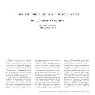 « L’architecture vernaculaire valaisanne : un patrimoine vulnérable » / Travail de recherche / MA SA 2018-2019
L’ARCHITECTURE VERNACULAIRE VALAISANNE
un patrimoine vulnérable
Travail de recherche
MA SA 2018 - 2019
et de la topographie ainsi que des ressources
à disposition sur place.
On estime à environ 40’000 le nombre de
raccards et de granges à travers le canton.
Malheureusement, une grande partie de ces
bâtiments est en danger. Certains tombent
en ruines car ils ne sont plus utilisés ni entre-
tenus et d’autres ont été défigurés et privés
de leur identité primaire par des rénovations
hasardeuses et sans grande sensibilité.
Mon travail tentera de mesurer la vulnérabi-
lité de ce patrimoine dans l’optique de faire
un état des lieux. Pour se faire, des fiches
techniques de chaque type de bâtiment se-
ront réalisées ainsi qu’une carte qui mettra
en lumière le rapport entre les migrations
saisonnières et l’utilisation des différents édi-
fices. Une réflexion sur les facteurs de vulné-
rabilité ainsi qu’une contextualisation de ces
bâtiments viendra compléter mon travail.
L’idée du respect a une place très importante
dans l’approche que j’aimerais avoir sur ce
sujet. Je pense que pour pouvoir intervenir
de manière respectueuse sur ces objets, il faut
les analyser et les comprendre dans leurs spé-
cificités techniques mais aussi d’usage. Ainsi
j’ose espérer qu’une partie de ce patrimoine
pourra continuer à vivre à travers les traces
qui nous sont parvenues. C’est aussi pour
cela qu’il faut apprendre à les traiter avec
respect pour offrir aux générations futures
encore des vestiges d’un mode de vie disparu
mais qui fait partie intégrante de l’identité
valaisanne.
Le Valais est un canton que beaucoup
connaissent pour son tourisme lié à la mon-
tagne et aux magnifiques paysages qu’il peut
offrir. Aujourd’hui, il est difficile d’imaginer
en se promenant dans la plaine du Rhône,
que cette région vivait essentiellement de
l’agriculture il n’y a pas si longtemps. Pour-
tant, si l’on s’aventure dans une des nom-
breuses vallées latérales, on rencontre encore
beaucoup de vestiges de cette époque.
Le Valais regorge d’un patrimoine bâti ver-
naculaire riche de savoir-faire et d’anciennes
coutumes. Ces constructions admirables
étaient régies par la nécessité d’une vie
pauvre où les raisons économiques dictaient
la manière de construire. Les constructeurs
de l’époque savaient tirer parti du contexte
 
