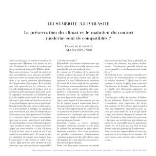 « Du symbiote au parasite : la préservation du climat et le maintien du confort moderne sont-ils compatibles ? » / Travail de recherche / MA SA 2019-2020
DU SYMBIOTE AU PARASITE
La préservation du climat et le maintien du confort
moderne sont-ils compatibles ?
Travail de recherche
MA SA 2019 - 2020
? Est-elle essentielle ?
Répond-elle aux besoins fondamentaux qui
font sa raison d’être ou est-elle devenue aussi
superficielle que nos modes de vies ?
Ce constat sur l’évolution de la notion du
confort, du lien à la nature et à l’habitat dé-
bouchera sur un autre constat bien plus in-
quiétant. Ce sera l’effondrement imminent
du vivant dû à notre mode de vie moderne.
Il entraînera immanquablement l’effondre-
ment de notre société capitaliste ultra com-
pétitive et consumériste et avec lui un effon-
drement nécessaire de l’architecture telle
que nous la pensons aujourd’hui.
Après avoir exposé les mécanismes qui ont
été de vigueur jusqu’à maintenant dans le
fonctionnement de la société ainsi qu’au ni-
veau de notre appréciation du confort et de
sa traduction en termes d’architecture, nous
arriverons à la conclusion que ce mode de
vie n’est plus viable et il faudra alors penser
autrement pour demain.
J’aimerais ensuite, à travers quelques
exemples construits, montrer à quel point
ils utilisent les mécanismes et pistes précé-
demment explicités. Ceci nous permettra
de prendre connaissance d’interventions
concrètes qui peuvent découler d’une vision
idéologique de ce que doit être une architec-
ture durable pour demain.
Dans cette lutte pour construire un monde
plus conscient du vivant dans sa globalité, de
la nature, des animaux, des plantes, des hu-
mains… l’architecture peut-elle devenir un
vecteur positif vers un changement de mode
de vie ?
Et si tel était le cas : Comment concilier pré-
servation de l’environnement et maintien
du confort moderne ? Quels sont les mé-
canismes à mettre en place pour concevoir
l’architecture de demain ? Comment rendre
acceptable une diminution apparente du
confort moderne au profit de l’environne-
ment ?
L’architecture reflète la manière d’habiter
de ses habitants. Toutes les constructions
vernaculaires sont empreintes des lieux,
des coutumes et des cultures dans lesquelles
elles sont implantées. Aujourd’hui nous sa-
vons que notre mode de vie n’est pas viable
et que nous devons changer de manière de
vivre. Pourrait-on donc inverser le processus
et façonner une architecture qui induirait un
mode de vie soutenable pour les générations
futures ? C’est le pari que j’ai envie de tenir
durant toute ma pratique de l’architecture.
Nous avons des responsabilités en tant que
projeteur et il est temps de les assumer. De
toute façon, nous n’avons plus vraiment le
choix…
Mon travail mettra en lumière l’évolution du
rapport entre l’Homme et la nature en lien
avec l’évolution de la notion du confort mo-
derne occidental à travers le XXème siècle.
Bien souvent, lorsque l’on parle de confort en
tant qu’architecte, nous pensons essentielle-
ment au confort thermique dans le bâtiment,
donc à un aspect purement physiologique
de l’appréciation d’un espace. Il est évident
que cette approche est très réductrice aux
vues des implications et de la place qu’a pu
prendre la quête du confort dans notre socié-
té capitaliste occidentale. La définition que
j’en fais englobe notre mode de vie occiden-
tal, tout ce qui a trait au bien-être tant au ni-
veau physiologique qu’au niveau psychique.
Il comprend les besoins vitaux comme un ac-
cès à la nourriture, à l’emploi, au logement,
aux vêtements et aux soins. Il comprend aus-
si les moyens qui nous permettent d’accéder
à ce bien-être dans la vision consumériste
que nous en avons ; ainsi l’accès à des biens
de consommation en fait évidemment partie.
Mais surtout, la notion de confort nous ren-
seigne sur notre relation à l’acte d’habiter.
Y a-t-il un lien entre le mode de vie d’une
société et son architecture ? Ce mode de vie,
ces standards de confort sont traduits dans
l’architecture et elle devient le reflet d’une
société. Que peut-on alors déduire de l’ar-
chitecture que nous produisons aujourd’hui
 