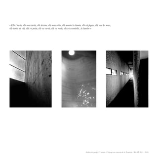 GSEducationalVersion
Elle s’invite, elle nous invite, elle dessine, elle nous attire, elle montre le chemin, elle est fugace, elle rase les murs,
elle tombe du ciel, elle est petite, elle est carrée, elle est ronde, elle est essentielle…la lumière
Rosset Justine
Atelier de projet 1ère
année / Voyage au couvent de la Tourette / BA SP 2015 - 2016
« Elle s’invite, elle nous invite, elle dessine, elle nous attire, elle montre le chemin, elle est fugace, elle rase les murs,
elle tombe du ciel, elle est petite, elle est carrée, elle est ronde, elle est essentielle...la lumière »
 