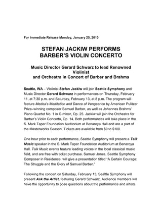  <br />                                                    <br /> <br />For Immediate Release Monday, January 25, 2010<br /> <br />STEFAN JACKIW PERFORMS<br />BARBER’S VIOLIN CONCERTO<br /> <br />Music Director Gerard Schwarz to lead Renowned Violinist<br />and Orchestra in Concert of Barber and Brahms<br /> <br />Seattle, WA – Violinist Stefan Jackiw will join Seattle Symphony and Music Director Gerard Schwarz in performances on Thursday, February 11, at 7:30 p.m. and Saturday, February 13, at 8 p.m. The program will feature Medea's Meditation and Dance of Vengeance by American Pulitzer Prize–winning composer Samuel Barber, as well as Johannes Brahms’ Piano Quartet No. 1 in G minor, Op. 25. Jackiw will join the Orchestra for Barber’s Violin Concerto, Op. 14. Both performances will take place in the S. Mark Taper Foundation Auditorium at Benaroya Hall and are a part of the Masterworks Season. Tickets are available from $9 to $100.<br /> <br />One hour prior to each performance, Seattle Symphony will present a Talk Music speaker in the S. Mark Taper Foundation Auditorium at Benaroya Hall. Talk Music events feature leading voices in the local classical music field, and are free with ticket purchase. Samuel Jones, Seattle Symphony Composer in Residence, will give a presentation titled “A Certain Courage: The Struggle and the Glory of Samuel Barber.”<br /> <br />Following the concert on Saturday, February 13, Seattle Symphony will present Ask the Artist, featuring Gerard Schwarz. Audience members will have the opportunity to pose questions about the performance and artists.<br /> <br />Stefan Jackiw<br />Stefan Jackiw began playing the violin at age 4 and currently holds a Bachelor of Arts from Harvard University and an Artist Diploma from the New England Conservatory. His sensational London debut in 2000 with the Philharmonia Orchestra was featured on the front page of The Times. Of that performance The Strad wrote, “A 14-year-old violinist took the London music world by storm.” In 2002, his performance with the Boston Symphony was selected by The Boston Globe as one of the top two solo appearances of the year. The Seattle Times chose his performance with Seattle Symphony under Gerard Schwarz as the best debut of the 2004–2005 season.<br /> <br />Jackiw toured Japan in 2002 and performed at the 2003 Winter Arts Festival in St. Petersburg with the Baltimore Symphony under Yuri Temirkanov. He was the only young artist invited to perform at the opening night of Carnegie’s Zankel Hall in New York.<br /> <br />Some of Jackiw’s engagements in America include: the New York Philharmonic, Cleveland Orchestra, and the symphony orchestras of Baltimore, Boston, Indianapolis, Milwaukee, Minnesota, Nashville, Oregon, Rochester, San Francisco, Seattle, St. Luke’s and Utah, among many other ensembles. Upcoming highlights include a tour with the Russian National Orchestra under Mikhail Pletnev and tours of Europe and Asia with the London Philharmonic.<br /> <br />Program Information<br />The concert begins with two works by the American composer Samuel Barber. The first, Medea’s Meditation and Dance of Vengeance, is an essay on violence, and its climactic moments sound quite modern for Barber. The music imagines Medea, the savage sorceress immortalized by Euripedes, as she prepares to wreak vengeance on the faithless Jason.<br /> <br />By contrast, the composer’s Violin Concerto gives us the Romantic side of Barber’s musical personality. Lyrical expression dominates the first two movements, but the finale brings an athletic romp with challenging perpetual motion figurations for the solo violin.<br /> <br />Johannes Brahms’ four symphonies are cornerstones of the orchestral literature, but much of the composer’s chamber music also seems symphonic in conception. Arnold Schönberg, one of the most important composers of the 20th century, found this true of Brahms’ Piano Quartet No. 1 in G minor. His orchestration of that work yields music that effectively stands in for Brahms’ never-written Fifth Symphony.<br /> <br />Tickets<br />Tickets from $9 to $100 can be purchased by calling the Seattle Symphony Ticket Office at (206) 215-4747 or toll-free at (866) 833-4747, faxing the Symphony at (206) 215-4748, ordering online at www.seattlesymphony.org, or visiting the Seattle Symphony Ticket Office in Benaroya Hall at Third Avenue & Union Street, Monday through Friday, 10 a.m. to 6 p.m., and Saturday, 1 to 6 p.m. For group sales information, call (206) 215-4784. Student and senior rush discount tickets, subject to availability, go on sale in person at the Seattle Symphony Ticket Office at 6 p.m. prior to evening performances and two hours prior to afternoon performances.<br /> <br />Program<br />MASTERWORKS SEASON<br />STEFAN JACKIW PLAYS BARBER<br /> <br />Thursday, February 11, 2010, at 7:30 p.m.<br />Saturday, February 13, 2010, at 8 p.m.<br />S. Mark Taper Foundation Auditorium<br />Benaroya Hall<br /> <br />Gerard Schwarz, conductor<br />Stefan Jackiw, violin<br />Seattle Symphony<br /> <br />SAMUEL BARBER                                Medea's Meditation and Dance of Vengeance, Op. 23a                    <br /> <br />SAMUEL BARBER                                Violin Concerto, Op. 14                                                             <br />                                                                        Allegro                                                             <br />                                                                        Andante                                                           <br />                                                                        Presto in moto perpetuo                                    <br />                                                                        Stefan Jackiw, violin<br /> <br />                                                            INTERMISSION                                                              <br /> <br />JOHANNES BRAHMS                            Piano Quartet No. 1 in G minor, Op. 25                                       <br />/ Orch. by Arnold Schönberg                               Allegro                                                             <br />                                                                        Intermezzo: Allegro, ma non troppo                    <br />                                                                        Andante con moto                                             <br />                                                                        Rondo alla zingarese: Presto<br />                                                              <br /> <br />Saturday’s performance is sponsored by PONCHO.<br /> <br />Talk Music speaker one hour prior to performance<br />Title: quot;
A Certain Courage: The Struggle and the Glory of Samuel Barberquot;
<br />Lecturer: Samuel Jones, Seattle Symphony Composer in Residence <br /> <br />Ask the Artist featuring Gerard Schwarz on Saturday, February 13, following the concert.<br /> <br />* All programs and artists subject to change. Photos of guest artists will be sent in a separate email following this release. Additional photos of guest artists and Seattle Symphony are available to the media on request.<br /> <br />Media Contacts:                                                                                               Rel#0910-75<br />                                                                                                                        January 22, 2010<br />Rosalie Contreras, Director of Communications, (206) 215-4782<br />rosalie.contreras@seattlesymphony.org<br /> <br />Elizabeth Ferlic, Public Relations Manager, (206) 215-4714<br />elizabeth.ferlic@seattlesymphony.org<br /> <br />