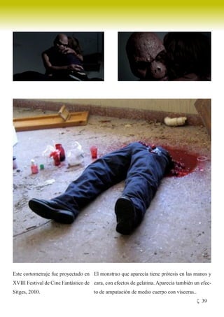 Este cortometraje fue proyectado en El monstruo que aparecía tiene prótesis en las manos y
XVIII Festival de Cine Fantástico de cara, con efectos de gelatina. Aparecía también un efec-
Sitges, 2010.                         to de amputación de medio cuerpo con vísceras..
                                                                                        ζ 39
 