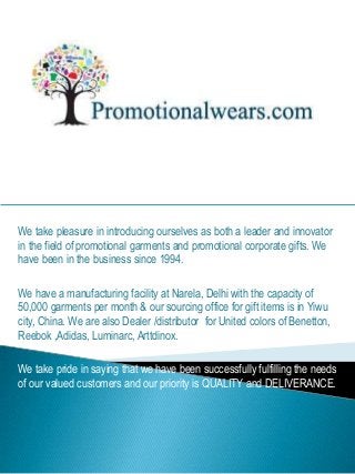 We take pleasure in introducing ourselves as both a leader and innovator
in the field of promotional garments and promotional corporate gifts. We
have been in the business since 1994.
We have a manufacturing facility at Narela, Delhi with the capacity of
50,000 garments per month & our sourcing office for gift items is in Yiwu
city, China. We are also Dealer /distributor for United colors of Benetton,
Reebok ,Adidas, Luminarc, Arttdinox.
We take pride in saying that we have been successfully fulfilling the needs
of our valued customers and our priority is QUALITY and DELIVERANCE.
 