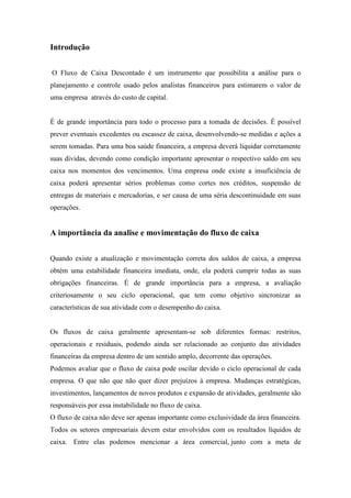 Introdução
O Fluxo de Caixa Descontado é um instrumento que possibilita a análise para o
planejamento e controle usado pelos analistas financeiros para estimarem o valor de
uma empresa através do custo de capital.

É de grande importância para todo o processo para a tomada de decisões. É possível
prever eventuais excedentes ou escassez de caixa, desenvolvendo-se medidas e ações a
serem tomadas. Para uma boa saúde financeira, a empresa deverá liquidar corretamente
suas dividas, devendo como condição importante apresentar o respectivo saldo em seu
caixa nos momentos dos vencimentos. Uma empresa onde existe a insuficiência de
caixa poderá apresentar sérios problemas como cortes nos créditos, suspensão de
entregas de materiais e mercadorias, e ser causa de uma séria descontinuidade em suas
operações.

A importância da analise e movimentação do fluxo de caixa
Quando existe a atualização e movimentação correta dos saldos de caixa, a empresa
obtém uma estabilidade financeira imediata, onde, ela poderá cumprir todas as suas
obrigações financeiras. É de grande importância para a empresa, a avaliação
criteriosamente o seu ciclo operacional, que tem como objetivo sincronizar as
características de sua atividade com o desempenho do caixa.

Os fluxos de caixa geralmente apresentam-se sob diferentes formas: restritos,
operacionais e residuais, podendo ainda ser relacionado ao conjunto das atividades
financeiras da empresa dentro de um sentido amplo, decorrente das operações.
Podemos avaliar que o fluxo de caixa pode oscilar devido o ciclo operacional de cada
empresa. O que não que não quer dizer prejuízos à empresa. Mudanças estratégicas,
investimentos, lançamentos de novos produtos e expansão de atividades, geralmente são
responsáveis por essa instabilidade no fluxo de caixa.
O fluxo de caixa não deve ser apenas importante como exclusividade da área financeira.
Todos os setores empresariais devem estar envolvidos com os resultados líquidos de
caixa. Entre elas podemos mencionar a área comercial, junto com a meta de

 