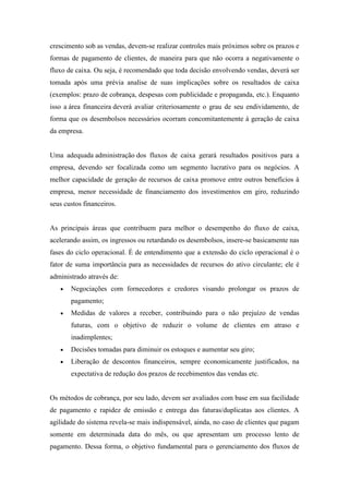 crescimento sob as vendas, devem-se realizar controles mais próximos sobre os prazos e
formas de pagamento de clientes, de maneira para que não ocorra a negativamente o
fluxo de caixa. Ou seja, é recomendado que toda decisão envolvendo vendas, deverá ser
tomada após uma prévia analise de suas implicações sobre os resultados de caixa
(exemplos: prazo de cobrança, despesas com publicidade e propaganda, etc.). Enquanto
isso a área financeira deverá avaliar criteriosamente o grau de seu endividamento, de
forma que os desembolsos necessários ocorram concomitantemente à geração de caixa
da empresa.

Uma adequada administração dos fluxos de caixa gerará resultados positivos para a
empresa, devendo ser focalizada como um segmento lucrativo para os negócios. A
melhor capacidade de geração de recursos de caixa promove entre outros benefícios à
empresa, menor necessidade de financiamento dos investimentos em giro, reduzindo
seus custos financeiros.

As principais áreas que contribuem para melhor o desempenho do fluxo de caixa,
acelerando assim, os ingressos ou retardando os desembolsos, insere-se basicamente nas
fases do ciclo operacional. É de entendimento que a extensão do ciclo operacional é o
fator de suma importância para as necessidades de recursos do ativo circulante; ele é
administrado através de:
Negociações com fornecedores e credores visando prolongar os prazos de
pagamento;
Medidas de valores a receber, contribuindo para o não prejuízo de vendas
futuras, com o objetivo de reduzir o volume de clientes em atraso e
inadimplentes;
Decisões tomadas para diminuir os estoques e aumentar seu giro;
Liberação de descontos financeiros, sempre economicamente justificados, na
expectativa de redução dos prazos de recebimentos das vendas etc.

Os métodos de cobrança, por seu lado, devem ser avaliados com base em sua facilidade
de pagamento e rapidez de emissão e entrega das faturas/duplicatas aos clientes. A
agilidade do sistema revela-se mais indispensável, ainda, no caso de clientes que pagam
somente em determinada data do mês, ou que apresentam um processo lento de
pagamento. Dessa forma, o objetivo fundamental para o gerenciamento dos fluxos de

 