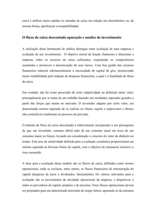 caixa é atribuir maior rapidez às entradas de caixa em relação aos desembolsos ou, da
mesma forma, aperfeiçoar a compatibilidade.
.

O fluxo de caixa descontado apuração e analise de investimento
A utilização desta ferramenta de análise distingue entre avaliação de uma empresa e
avaliação de um investimento. O objetivo inicial da função financeira é direcionar a
empresa, sobre os recursos de caixa suficientes, respeitando os compromissos
assumidos e promover a maximização de seus lucros. Uma boa gestão dos recursos
financeiros reduzirá substancialmente a necessidade de capital de giro, promovendo
maior rentabilidade pela redução de despesas financeiras, a qual é a finalidade do fluxo
de caixa.

Em verdade, não há como prescindir de certa subjetividade na definição deste valor,
principalmente por se tratar de um trabalho baseado em resultados esperados gerados a
partir das forças que atuam no mercado. O investidor adquire por certo valor, um
determinado retorno esperado de se realizar no futuro, sujeito a imprevistos e fatores
não controláveis totalmente no processo de previsão.

O método do fluxo de caixa descontado é relativamente incorporado a um pressuposto
de que um investidor, somente abrirá mão de um consumo atual em troca de um
consumo maior no futuro, levando em consideração o conceito do valor do dinheiro no
tempo. Esta taxa de atratividade definida para a avaliação econômica proporcionará um
retorno esperado às diversas fontes de capital, com o objetivo de remunerar inclusive o
risco assumido.

A base para a avaliação deste modelo são os fluxos de caixa, definidos como termos
operacionais, onde se excluem, entre outros, os fluxos financeiros de remuneração do
capital (despesas de juros e dividendos, basicamente). Os valores relevantes para a
avaliação são os provenientes da atividade operacional da empresa, e disponíveis a
todos os provedores de capital, próprios e de terceiros. Estes fluxos operacionais devem
ser projetados para um determinado horizonte de tempo futuro, apurando-se da estrutura

 
