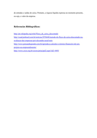 de entradas e saídas de caixa. Portanto, a riqueza líquida expressa no momento presente,
ou seja, o valor da empresa.

Referencias Bibliográficas:
http://pt.wikipedia.org/wiki/Fluxo_de_caixa_descontado
http://coad.jusbrasil.com.br/noticias/2976648/metodo-do-fluxo-de-caixa-descontado-naavaliacao-das-empresas-por-alexandre-assaf-neto
http://www.pensandogrande.com.br/aprenda-a-calcular-o-retorno-financeiro-de-umprojeto-ou-empreendimento/
http://www.crcro.org.br/crcmx/principal2.aspx?id2=4493

 